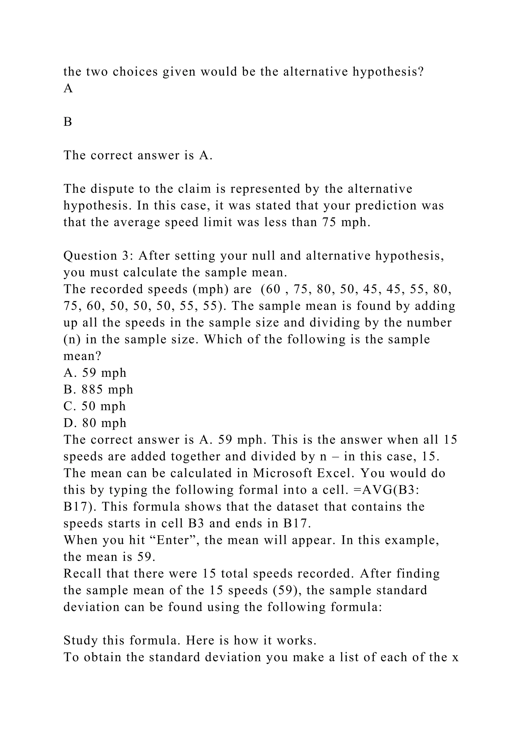 the two choices given would be the alternative hypothesis?
A
B
The correct answer is A.
The dispute to the claim is represented by the alternative
hypothesis. In this case, it was stated that your prediction was
that the average speed limit was less than 75 mph.
Question 3: After setting your null and alternative hypothesis,
you must calculate the sample mean.
The recorded speeds (mph) are (60 , 75, 80, 50, 45, 45, 55, 80,
75, 60, 50, 50, 50, 55, 55). The sample mean is found by adding
up all the speeds in the sample size and dividing by the number
(n) in the sample size. Which of the following is the sample
mean?
A. 59 mph
B. 885 mph
C. 50 mph
D. 80 mph
The correct answer is A. 59 mph. This is the answer when all 15
speeds are added together and divided by n – in this case, 15.
The mean can be calculated in Microsoft Excel. You would do
this by typing the following formal into a cell. =AVG(B3:
B17). This formula shows that the dataset that contains the
speeds starts in cell B3 and ends in B17.
When you hit “Enter”, the mean will appear. In this example,
the mean is 59.
Recall that there were 15 total speeds recorded. After finding
the sample mean of the 15 speeds (59), the sample standard
deviation can be found using the following formula:
Study this formula. Here is how it works.
To obtain the standard deviation you make a list of each of the x
 