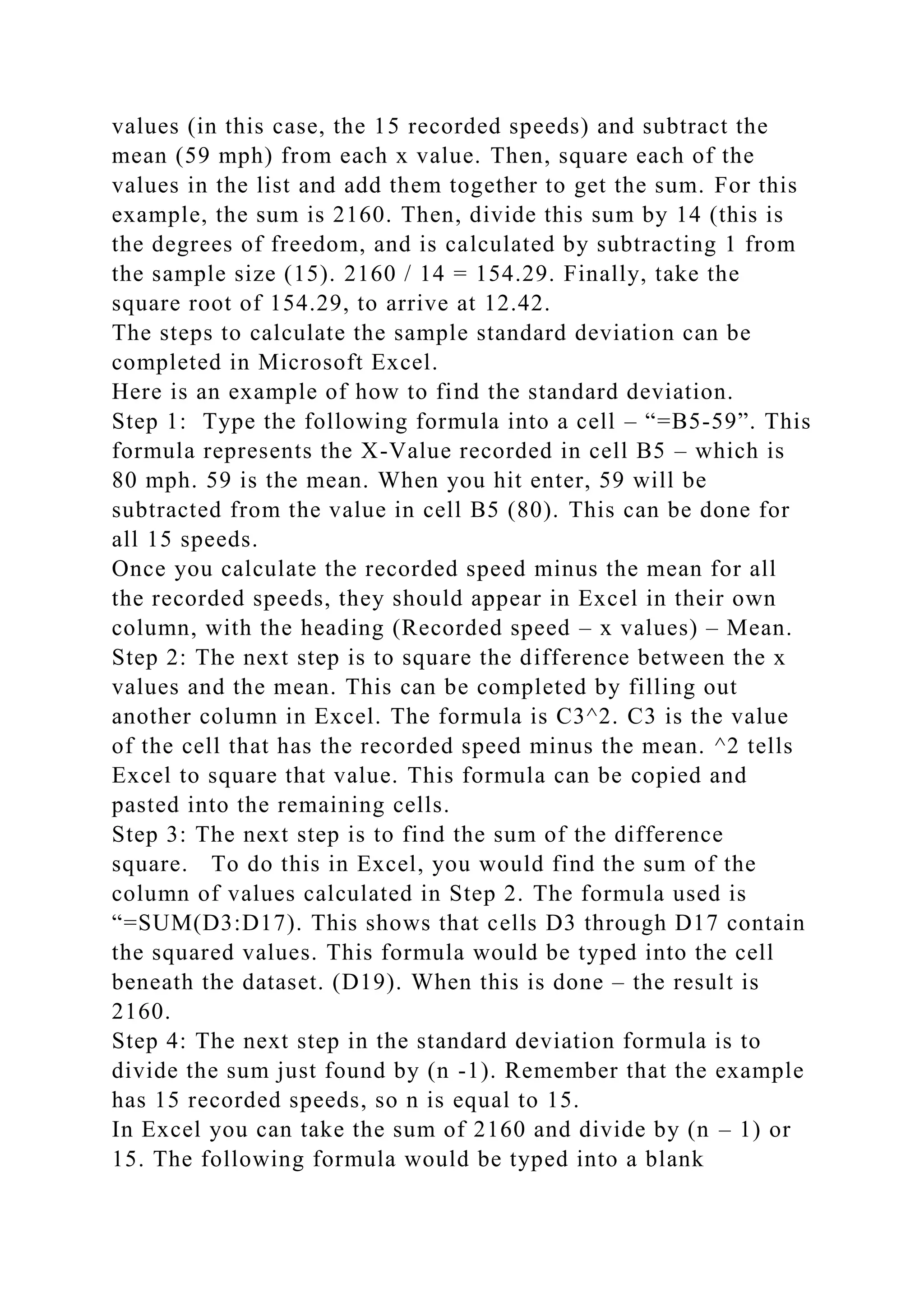values (in this case, the 15 recorded speeds) and subtract the
mean (59 mph) from each x value. Then, square each of the
values in the list and add them together to get the sum. For this
example, the sum is 2160. Then, divide this sum by 14 (this is
the degrees of freedom, and is calculated by subtracting 1 from
the sample size (15). 2160 / 14 = 154.29. Finally, take the
square root of 154.29, to arrive at 12.42.
The steps to calculate the sample standard deviation can be
completed in Microsoft Excel.
Here is an example of how to find the standard deviation.
Step 1: Type the following formula into a cell – “=B5-59”. This
formula represents the X-Value recorded in cell B5 – which is
80 mph. 59 is the mean. When you hit enter, 59 will be
subtracted from the value in cell B5 (80). This can be done for
all 15 speeds.
Once you calculate the recorded speed minus the mean for all
the recorded speeds, they should appear in Excel in their own
column, with the heading (Recorded speed – x values) – Mean.
Step 2: The next step is to square the difference between the x
values and the mean. This can be completed by filling out
another column in Excel. The formula is C3^2. C3 is the value
of the cell that has the recorded speed minus the mean. ^2 tells
Excel to square that value. This formula can be copied and
pasted into the remaining cells.
Step 3: The next step is to find the sum of the difference
square. To do this in Excel, you would find the sum of the
column of values calculated in Step 2. The formula used is
“=SUM(D3:D17). This shows that cells D3 through D17 contain
the squared values. This formula would be typed into the cell
beneath the dataset. (D19). When this is done – the result is
2160.
Step 4: The next step in the standard deviation formula is to
divide the sum just found by (n -1). Remember that the example
has 15 recorded speeds, so n is equal to 15.
In Excel you can take the sum of 2160 and divide by (n – 1) or
15. The following formula would be typed into a blank
 