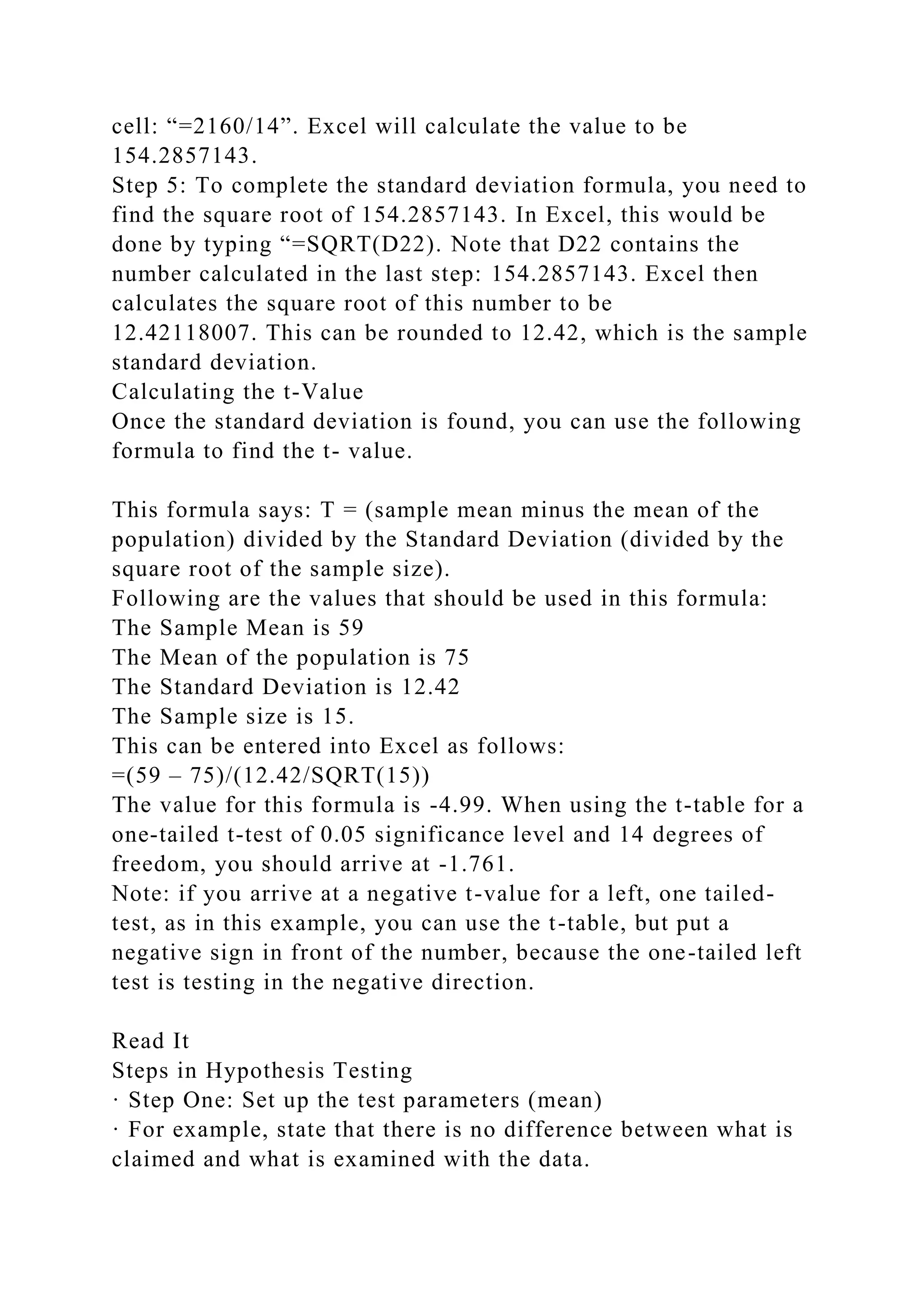cell: “=2160/14”. Excel will calculate the value to be
154.2857143.
Step 5: To complete the standard deviation formula, you need to
find the square root of 154.2857143. In Excel, this would be
done by typing “=SQRT(D22). Note that D22 contains the
number calculated in the last step: 154.2857143. Excel then
calculates the square root of this number to be
12.42118007. This can be rounded to 12.42, which is the sample
standard deviation.
Calculating the t-Value
Once the standard deviation is found, you can use the following
formula to find the t- value.
This formula says: T = (sample mean minus the mean of the
population) divided by the Standard Deviation (divided by the
square root of the sample size).
Following are the values that should be used in this formula:
The Sample Mean is 59
The Mean of the population is 75
The Standard Deviation is 12.42
The Sample size is 15.
This can be entered into Excel as follows:
=(59 – 75)/(12.42/SQRT(15))
The value for this formula is -4.99. When using the t-table for a
one-tailed t-test of 0.05 significance level and 14 degrees of
freedom, you should arrive at -1.761.
Note: if you arrive at a negative t-value for a left, one tailed-
test, as in this example, you can use the t-table, but put a
negative sign in front of the number, because the one-tailed left
test is testing in the negative direction.
Read It
Steps in Hypothesis Testing
· Step One: Set up the test parameters (mean)
· For example, state that there is no difference between what is
claimed and what is examined with the data.
 