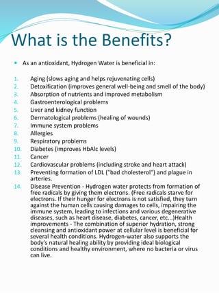 What is the Benefits?
 As an antioxidant, Hydrogen Water is beneficial in:
1. Aging (slows aging and helps rejuvenating cells)
2. Detoxification (improves general well-being and smell of the body)
3. Absorption of nutrients and improved metabolism
4. Gastroenterological problems
5. Liver and kidney function
6. Dermatological problems (healing of wounds)
7. Immune system problems
8. Allergies
9. Respiratory problems
10. Diabetes (improves HbAlc levels)
11. Cancer
12. Cardiovascular problems (including stroke and heart attack)
13. Preventing formation of LDL ("bad cholesterol") and plague in
arteries.
14. Disease Prevention - Hydrogen water protects from formation of
free radicals by giving them electrons. (Free radicals starve for
electrons. If their hunger for electrons is not satisfied, they turn
against the human cells causing damages to cells, impairing the
immune system, leading to infections and various degenerative
diseases, such as heart disease, diabetes, cancer, etc...)Health
improvements - The combination of superior hydration, strong
cleansing and antioxidant power at cellular level is beneficial for
several health conditions. Hydrogen-water also supports the
body's natural healing ability by providing ideal biological
conditions and healthy environment, where no bacteria or virus
can live.
 