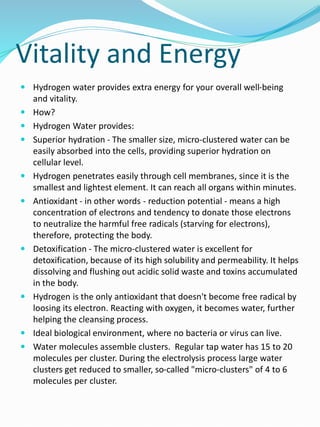 Vitality and Energy
 Hydrogen water provides extra energy for your overall well-being
and vitality.
 How?
 Hydrogen Water provides:
 Superior hydration - The smaller size, micro-clustered water can be
easily absorbed into the cells, providing superior hydration on
cellular level.
 Hydrogen penetrates easily through cell membranes, since it is the
smallest and lightest element. It can reach all organs within minutes.
 Antioxidant - in other words - reduction potential - means a high
concentration of electrons and tendency to donate those electrons
to neutralize the harmful free radicals (starving for electrons),
therefore, protecting the body.
 Detoxification - The micro-clustered water is excellent for
detoxification, because of its high solubility and permeability. It helps
dissolving and flushing out acidic solid waste and toxins accumulated
in the body.
 Hydrogen is the only antioxidant that doesn't become free radical by
loosing its electron. Reacting with oxygen, it becomes water, further
helping the cleansing process.
 Ideal biological environment, where no bacteria or virus can live.
 Water molecules assemble clusters. Regular tap water has 15 to 20
molecules per cluster. During the electrolysis process large water
clusters get reduced to smaller, so-called "micro-clusters" of 4 to 6
molecules per cluster.
 