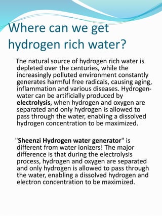 Where can we get
hydrogen rich water?
The natural source of hydrogen rich water is
depleted over the centuries, while the
increasingly polluted environment constantly
generates harmful free radicals, causing aging,
inflammation and various diseases. Hydrogen-
water can be artificially produced by
electrolysis, when hydrogen and oxygen are
separated and only hydrogen is allowed to
pass through the water, enabling a dissolved
hydrogen concentration to be maximized.
"Sheenzi Hydrogen water generator" is
different from water ionizers! The major
difference is that during the electrolysis
process, hydrogen and oxygen are separated
and only hydrogen is allowed to pass through
the water, enabling a dissolved hydrogen and
electron concentration to be maximized.
 