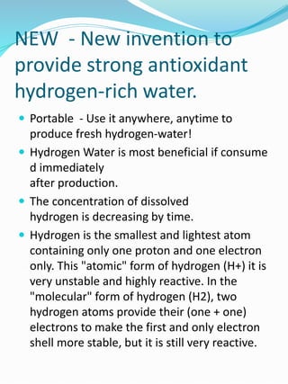 NEW - New invention to
provide strong antioxidant
hydrogen-rich water.
 Portable - Use it anywhere, anytime to
produce fresh hydrogen-water!
 Hydrogen Water is most beneficial if consume
d immediately
after production.
 The concentration of dissolved
hydrogen is decreasing by time.
 Hydrogen is the smallest and lightest atom
containing only one proton and one electron
only. This "atomic" form of hydrogen (H+) it is
very unstable and highly reactive. In the
"molecular" form of hydrogen (H2), two
hydrogen atoms provide their (one + one)
electrons to make the first and only electron
shell more stable, but it is still very reactive.
 