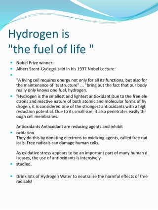 Hydrogen is
"the fuel of life "
 Nobel Prize winner:
 Albert Szent-Györgyi said in his 1937 Nobel Lecture:

"A living cell requires energy not only for all its functions, but also for
the maintenance of its structure" ... "bring out the fact that our body
really only knows one fuel, hydrogen.
 "Hydrogen is the smallest and lightest antioxidant Due to the free ele
ctrons and reactive nature of both atomic and molecular forms of hy
drogen, it is considered one of the strongest antioxidants with a high
reduction potential. Due to its small size, it also penetrates easily thr
ough cell membranes.
Antioxidants Antioxidant are reducing agents and inhibit
 oxidation.
They do this by donating electrons to oxidizing agents, called free rad
icals. Free radicals can damage human cells.
As oxidative stress appears to be an important part of many human d
iseases, the use of antioxidants is intensively
 studied.
 Drink lots of Hydrogen Water to neutralize the harmful effects of free
radicals!
 