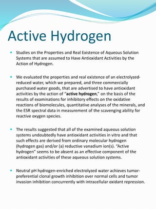 Active Hydrogen
 Studies on the Properties and Real Existence of Aqueous Solution
Systems that are assumed to Have Antioxidant Activities by the
Action of Hydrogen.
 We evaluated the properties and real existence of an electrolyzed-
reduced water, which we prepared, and three commercially
purchased water goods, that are advertised to have antioxidant
activities by the action of “active hydrogen,” on the basis of the
results of examinations for inhibitory effects on the oxidative
reactions of biomolecules, quantitative analyses of the minerals, and
the ESR spectral data in measurement of the scavenging ability for
reactive oxygen species.
 The results suggested that all of the examined aqueous solution
systems undoubtedly have antioxidant activities in vitro and that
such effects are derived from ordinary molecular hydrogen
(hydrogen gas) and/or (a) reductive vanadium ion(s). “Active
hydrogen” seems to be absent as an effective component of the
antioxidant activities of these aqueous solution systems.
 Neutral pH hydrogen-enriched electrolyzed water achieves tumor-
preferential clonal growth inhibition over normal cells and tumor
invasion inhibition concurrently with intracellular oxidant repression.
 