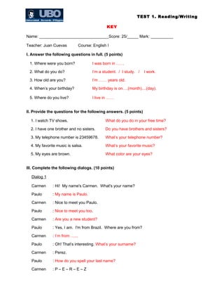 TEST 1. Reading/Writing
KEY
Name: _______________________________Score: 25/_____ Mark: __________
Teacher: Juan Cuevas Course: English I
I. Answer the following questions in full. (5 points)
1. Where were you born? I was born in ……
2. What do you do? I’m a student. / I study. / I work.
3. How old are you? I’m …… years old.
4. When’s your birthday? My birthday is on….(month)....(day).
5. Where do you live? I live in ……
II. Provide the questions for the following answers. (5 points)
1. I watch TV shows. What do you do in your free time?
2. I have one brother and no sisters. Do you have brothers and sisters?
3. My telephone number is 23459678. What’s your telephone number?
4. My favorite music is salsa. What’s your favorite music?
5. My eyes are brown. What color are your eyes?
III. Complete the following dialogs. (10 points)
Dialog 1
Carmen : Hi! My name's Carmen. What's your name?
Paulo : My name is Paulo.
Carmen : Nice to meet you Paulo.
Paulo : Nice to meet you too.
Carmen : Are you a new student?
Paulo : Yes, I am. I'm from Brazil. Where are you from?
Carmen : I’m from …...
Paulo : Oh! That’s interesting. What’s your surname?
Carmen : Perez.
Paulo : How do you spell your last name?
Carmen : P – E – R – E – Z
 
