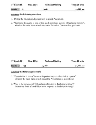 1st Grade EE Nov. 2014 Technical Writing Time: 20 min 
اسم الطالب : الفصل: Model -1 G1 
Answers the following questions 
1. Define the plagiarism, Explain how to avoid Plagiarism. 
2. “Technical Contents is one of the most important aspects of technical reports”. Mention the main items which make the Technical Contents is a good one 
1st Grade EE Nov. 2014 Technical Writing Time: 20 min 
اسم الطالب : الفصل: Model -2 G1 
Answers the following questions 
1. “Presentation is one of the most important aspects of technical reports”. 
Mention the main items which make the Presentation is a good one 
2. What is the meaning of "Ethical consideration in Technical writing”? 
Enumerate three of the Ethical rules required in Technical writing? 
 