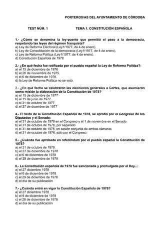 PORTEROS/AS DEL AYUNTAMIENTO DE CÓRDOBA
TEST NÚM. 1

TEMA 1. CONSTITUCIÓN ESPAÑOLA

1.- ¿Cómo se denomina la ley-puente que permitió el paso a la democracia,
respetando las leyes del régimen franquista?
a) Ley de Reforma Electoral (Ley1/1977, de 4 de enero).
b) Ley de Consolidación de la democracia (Ley1/1977, de 4 de enero).
c) Ley de Reforma Política (Ley1/1977, de 4 de enero).
d) Constitución Española de 1978
2.- ¿En qué fecha fue ratificada por el pueblo español la Ley de Reforma Política?:
a) el 15 de diciembre de 1976
b) el 20 de noviembre de 1975.
c) el 6 de diciembre de 1978.
d) la Ley de Reforma Política no se votó.
3.- ¿En qué fecha se celebraron las elecciones generales a Cortes, que asumieron
como misión la elaboración de la Constitución de 1978?
a) el 15 de diciembre de 1977
b) el 15 de junio de 1977
c) el 31 de octubre de 1977
d) el 27 de dicembre de 1977
4.- El texto de la Constitución Española de 1978, se aprobó por el Congreso de los
Diputados y el Senado:
a) el 31 de octubre de 1978 en el Congreso y el 1 de noviembre en el Senado
b) el 31 de octubre de 1978, por separado
c) el 31 de octubre de 1978, en sesión conjunta de ambas cámaras
d) el 31 de octubre de 1978, sólo por el Congreso.
5.- ¿Cuándo fue aprobada en referéndum por el pueblo español la Constitución de
1978?
a) el 31 de octubre de 1978
b) el 27 de diciembre de 1978
c) el 6 de diciembre de 1978
d) el 29 de diciembre de 1978
6.- La Constitución española de 1978 fue sancionada y promulgada por el Rey...:
a) el 27 diciembre 1978
b) el 6 de diciembre de 1978
c) el 29 de diciembre de 1978
d) el día de su publicación
7.- ¿Cuándo entró en vigor la Constitución Española de 1978?
a) el 27 diciembre 1978
b) el 6 de diciembre de 1978
c) el 28 de diciembre de 1978
d) el día de su publicación

 