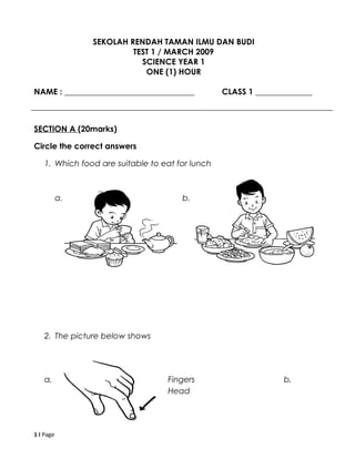 SEKOLAH RENDAH TAMAN ILMU DAN BUDI
TEST 1 / MARCH 2009
SCIENCE YEAR 1
ONE (1) HOUR
NAME : ________________________________ CLASS 1 ______________
SECTION A (20marks)
Circle the correct answers
1. Which food are suitable to eat for lunch
a. b.
2. The picture below shows
a. Fingers b.
Head
1 I Page
 