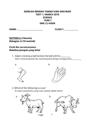 Page 1
SEKOLAH RENDAH TAMAN ILMU DAN BUDI
TEST 1 / MARCH 2010
SCIENCE
YEAR 1
ONE (1) HOUR
NAME : ___________________________ CLASS 1: ______________
SECTION A (10marks)
Bahagian A (10 markah)
Circle the correctanswers
Bulatkan jawapan yang betul
1. Adam is kicking a ball.he kicks the ball with his __________
Adam menendang bola. Dia menendang bola dengan menggunakan____________
a. b.
2. Which of the followingis a cow?
Di antara yang berikut yang mana satukah adalah lembu?
a. b.
 