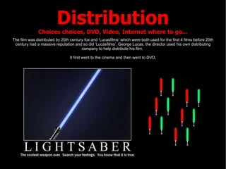 Distribution Choices choices, DVD, Video, Internet where to go... The film was distributed by 20th century fox and ‘Lucasfilms’ which were both used for the first 4 films before 20th century had a massive reputation and so did ‘Lucasfilms’. George Lucas, the director used his own distributing company to help distribute his film.  It first went to the cinema and then went to DVD. 