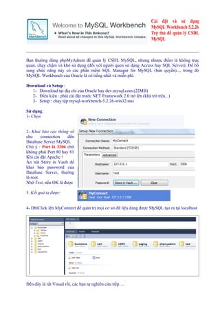 Cài đặt và sử dụng
                                                                    MySQL Workbench 5.2.26
                                                                    Trợ thủ để quản lý CSDL
                                                                    MySQL



Bạn thường dùng phpMyAdmin để quản lý CSDL MySQL, nhưng nhược điểm là không trực
quan, chạy chậm và khó sử dụng (đối với người quen sử dụng Access hay SQL Server). Để bổ
sung chức năng này có các phần mềm SQL Manager for MySQL (bản quyền)..., trong đó
MySQL Workbench của Oracle là có tiếng nhất và miễn phí.

Download và Setup :
  1- Download tại địa chỉ của Oracle hay dev.mysql.com (22MB)
  2- Điều kiện : phải cài đặt trước NET Framework 2.0 trở lên (khá trớ trêu...)
  3- Setup : chạy tệp mysql-workbench-5.2.26-win32.msi

Sử dụng:
1- Chọn


2- Khai báo các thông số
cho      connection   đến
Database Server MySQL
Chú ý : Port là 3306 chứ
không phải Port 80 hay 81
Khi cài đặt Apache !
Ấn nút Store in Vault để
khai báo password của
Database Server, thường
là root.
Nhớ Test, nếu OK là được

3. Kết quả ta được:


4- DblClick lên MyConnect để quản trị mọi cơ sở dữ liệu đang được MySQL tạo ra tại localhost




Đến đây là rất Visual rồi, các bạn tự nghiên cứu tiếp….
 