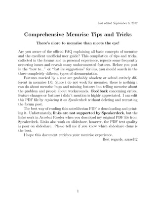 last edited September 8, 2012


   Comprehensive Memrise Tips and Tricks
           There’s more to memrise than meets the eye!

Are you aware of the oﬃcial FAQ explaining all basic concepts of memrise
and the excellent unoﬃcial user guide? This compilation of tips and tricks,
collected in the forums and in personal experience, repeats some frequently
occurring issues and reveals many undocumented features. Before you post
in the “how to...” or “feature suggestions” forums, you should search in the
three completely diﬀerent types of documentation.
    Features marked by a star are probably obsolete or solved entirely dif-
ferent in memrise 1.0. Since i do not work for memrise, there is nothing i
can do about memrise bugs and missing features but telling memrise about
the problem and people about workarounds. Feedback concerning errors,
feature changes or features i didn’t mention is highly appreciated. I can edit
this PDF ﬁle by replacing it on Speakerdeck without deleting and recreating
the forum post.
    The best way of reading this antediluvian PDF is downloading and print-
ing it. Unfortunately, links are not supported by Speakerdeck, but the
links work in Acrobat Reader when you download my original PDF ﬁle from
Speakerdeck. Links also work on slideshare, however, the PDF text quality
is poor on slideshare. Please tell me if you know which slideshare clone is
the best.
    I hope this document enriches your memrise experience.
                                                       Best regards, azrael42




                                      1
 