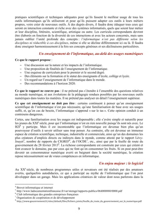 pratiques scientifiques et techniques adéquates pour qu’ils fassent le meilleur usage de tous les
outils informatiques qu’ils utiliseront et pour qu’ils puissent adapter ces outils à leurs métiers
propres, voire créer de nouveaux outils. À des degrés divers, il faudra donc éduquer tous ceux qui
seront en interaction constante et riche avec des systèmes informatisés, quels que soient leur métier
et leur discipline, littéraire, scientifique, artistique ou autre. Les curricula correspondants devront
être élaborés en fonction de la diversité de ces interactions et avec les acteurs concernés, mais sans
jamais oublier l’unité profonde des concepts : l’informatique n’est pas différente selon les
disciplines ni réductible à ces disciplines, même si elle se décline différemment ici ou là. Il faudra
donc enseigner harmonieusement à la fois ses concepts généraux et ses déclinaisons particulières.

Un enseignement de l’informatique, au-delà des usages numériques
Ce que le rapport propose :
−
−
−
−
−
−

Une discussion sur la nature et les impacts de l’informatique.
Une proposition de finalités de l’enseignement de l’informatique.
Une esquisse de curriculum pour le premier et le second degré.
Des éléments sur la formation et le statut des enseignants d’école, collège et lycée.
Un regard sur l’enseignement de l’informatique dans le monde.
Des recommandations à l’horizon 2020.

Ce que le rapport ne couvre pas : il ne prétend pas s’étendre à l’ensemble des questions relatives
au monde numérique, ni aux évolutions de la pédagogie rendues possibles par les nouveaux outils
numériques dans toutes les matières. Il ne prétend pas analyser en détail l’enseignement supérieur.
Ce que cet enseignement ne doit pas être : certains continuent à penser qu’un enseignement
scientifique de l’informatique n’est pas nécessaire, qu’une familiarisation de base avec ses usages
suffit, et, qu’en cas de besoin, l’informatique s’apprend « sur le tas ». Cette opinion conduit à un
contresens dangereux.
Certes, une familiarisation avec les usages est indispensable ; elle s’avère simple et naturelle pour
les jeunes du XXIe siècle, pour qui l’informatique n’est en rien nouvelle puisqu’ils sont nés avec. Le
B2I4 y participe. Mais il est incontestable que l’informatique est devenue bien plus qu’un
pourvoyeur d’outils à savoir utiliser sans trop penser. Au contraire, elle est devenue un immense
espace de création scientifique, technique, industrielle et commerciale, ainsi qu’un des domaines les
plus créateurs d’emplois directs ou indirects dans le monde, comme attesté par le rapport LévyJouyet5, nombre de rapports du CIGREF6, de l’OCDE7, etc., ainsi que par la feuille de route du
gouvernement du 28 février 20138. La richesse correspondante est construite par ceux qui créent et
font avancer le domaine, pas par ceux qui ne font qu’en consommer les fruits. Si on peut peut-être
devenir un consommateur numérique averti en baignant dans la société numérique, la création
repose nécessairement sur de vraies compétences en informatique.

Un enjeu majeur : le logiciel
Au XXe siècle, de nombreux programmes utiles et novateurs ont été réalisés par des amateurs
avertis, quelquefois autodidactes, ce qui a participé au mythe de l’informatique que l’on peut
développer dans un garage. Mais les applications créatrices de valeur dont nous parlerons dans la
                                                       
 
4

Brevet informatique et internet
http://www.ladocumentationfrancaise.fr/var/storage/rapports-publics/064000880/0000.pdf
6
Club informatique des grandes entreprises françaises
7
Organisation de coopération et de développement
5

8

 

http://www.gouvernement.fr/sites/default/files/fichiers_joints/feuille_de_route_du_gouvernement_sur_le_numerique.pdf 

9 

 