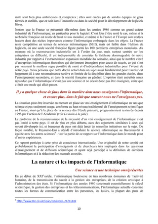 suite sont bien plus ambitieuses et complexes ; elles sont créées par de solides équipes de gens
formés et outillés, que ce soit dans l’industrie ou dans la société pour le développement de logiciels
libres.
Notons que la France se présentait elle-même dans les années 1980 comme un grand acteur
industriel de l’informatique, en particulier pour le logiciel. C’est loin d’être resté le cas, même si la
recherche française est restée de haut niveau mondial, et même si la France et l’Europe sont restées
leaders dans des niches importantes comme l’informatique embarquée dans les objets. La France
reste compétitive en termes de services informatiques (SSII), mais est faible dans l’édition de
logiciels, où une seule société française figure parmi les 100 premières entreprises mondiales. Au
moment où la reconstruction industrielle est à l’ordre du jour, mais surtout centrée sur les
entreprises en difficulté, il est indispensable de constater la faiblesse dommageable de notre
industrie par rapport à l’extraordinaire expansion mondiale du domaine, ainsi que le nombre élevé
d’entreprises informatiques françaises qui deviennent étrangères pour cause de succès, ce qui n’est
pas vraiment le meilleur signe possible de santé et d’indépendance industrielles pour l’avenir de
notre pays. Nous pensons que notre déclin actuel dans un sujet aussi fondamental pour l’avenir est
largement dû à une reconnaissance tardive et limitée de la discipline dans les grandes écoles, dans
l’enseignement secondaire, et dans la société française en général. L’opinion était autrefois assez
répandue que l’informatique n’était pas une science et ne devait donc pas être enseignée, voire que
c’était une mode qui allait passer.

Il y a quelque chose de faux dans la manière dont nous enseignons l’informatique,
et encore plus, dans le fait que souvent nous ne l’enseignons pas.
La situation peut être inversée en mettant en place un vrai enseignement d’informatique en tant que
science et pas seulement usage, conforme au haut niveau traditionnel de l’enseignement scientifique
en France, ainsi qu’à la place de la science dès l’école primaire, progressivement restaurée depuis
1996 par l’action de l’Académie (voir La main à la pâte).
Le problème de la reconnaissance de la nécessité d’un vrai enseignement de l’informatique n’est
pas limité à notre pays. Il est de plus en plus débattu, avec des arguments similaires à ceux qui
seront développés ici, et beaucoup de pays ont déjà lancé de nouvelles initiatives sur le sujet. De
façon notable, le Royaume-Uni a décidé d’introduire la science informatique au Baccalauréat à
égalité avec les autres sciences9 ; voir la partie de ce rapport sur l’informatique dans le monde pour
d’autres expériences.
Ce rapport participe à cette prise de conscience internationale. Une originalité de notre comité est
probablement la participation d’enseignants et de chercheurs très impliqués dans les questions
d’enseignement et de diffusion scientifique et ayant déjà participé à la définition de curricula
informatiques et à la rédaction des manuels associés.

La nature et les impacts de l’informatique
Une science et une technique omniprésentes
En ce début de XXIe siècle, l’informatique bouleverse de très nombreux domaines de l’activité
humaine, de la transmission du savoir à la gestion des entreprises, de la création artistique à
l’administration des états. Si l’informatique des années 1980 concernait essentiellement le calcul
scientifique, la gestion des entreprises et les télécommunications, l’informatique actuelle concerne
toutes les formes de communication entre les personnes, les loisirs, la plupart des pans de
                                                       
 
9

 

 http://www.bbc.co.uk/news/education‐21261442 

10 

 
