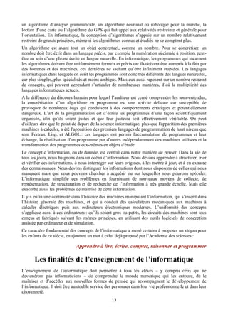 un algorithme d’analyse grammaticale, un algorithme neuronal ou robotique pour la marche, la
lecture d’une carte ou l’algorithme du GPS qui fait appel aux relativités restreinte et générale pour
l’orientation. En informatique, la conception d’algorithmes s’appuie sur un nombre relativement
restreint de grands principes, même si les algorithmes connus et étudiés ne se comptent plus.
Un algorithme est avant tout un objet conceptuel, comme un nombre. Pour se concrétiser, un
nombre doit être écrit dans un langage précis, par exemple la numération décimale à position, peutêtre au sein d’une phrase écrite en langue naturelle. En informatique, les programmes qui incarnent
les algorithmes doivent être uniformément formels et précis car ils doivent être compris à la fois par
des hommes et des machines, ces dernières ne sachant qu’être infiniment stupides. Les langages
informatiques dans lesquels on écrit les programmes sont donc très différents des langues naturelles,
car plus simples, plus spécialisés et moins ambigus. Mais eux aussi reposent sur un nombre restreint
de concepts, qui peuvent cependant s’articuler de nombreuses manières, d’où la multiplicité des
langages informatiques actuels.
A la différence du discours humain pour lequel l’auditeur est censé comprendre les sous-entendus,
la concrétisation d’un algorithme en programme est une activité délicate car susceptible de
provoquer de nombreux bugs qui conduisent à des comportements erratiques et potentiellement
dangereux. L’art de la programmation est d’écrire les programmes d’une façon scientifiquement
organisée, afin qu’ils soient justes et que leur justesse soit effectivement vérifiable. On peut
d'ailleurs dire que le point de départ de la science informatique, plus que l'apparition des premières
machines à calculer, a été l'apparition des premiers langages de programmation de haut niveau que
sont Fortran, Lisp, et ALGOL : ces langages ont permis l'accumulation de programmes et leur
échange, la réutilisation d'un programme par d'autres indépendamment des machines utilisées et la
transformation des programmes eux-mêmes en objets d'étude.
Le concept d’information, ou de donnée, est central dans notre manière de penser. Dans la vie de
tous les jours, nous baignons dans un océan d’information. Nous devons apprendre à structurer, trier
et vérifier ces informations, à nous interroger sur leurs origines, à les mettre à jour, et à en extraire
des connaissances. Nous devons distinguer les informations dont nous disposons de celles qui nous
manquent mais que nous pouvons chercher à acquérir ou sur lesquelles nous pouvons spéculer.
L’informatique simplifie ces problèmes en fournissant de nouveaux moyens de collecte, de
représentation, de structuration et de recherche de l’information à très grande échelle. Mais elle
exacerbe aussi les problèmes de maîtrise de cette information.
Il y a enfin une continuité dans l’histoire des machines manipulant l’information, qui s’inscrit dans
l’histoire générale des machines, et qui a conduit des calculateurs mécaniques aux machines à
calculer électriques puis aux ordinateurs électroniques modernes. L’uniformité des concepts
s’applique aussi à ces ordinateurs : qu’ils soient gros ou petits, les circuits des machines sont tous
conçus et fabriqués suivant les mêmes principes, en utilisant des outils logiciels de conception
assistée par ordinateur et de simulation.
Ce caractère fondamental des concepts de l’informatique a mené certains à proposer un slogan pour
les enfants de ce siècle, en ajoutant un mot à celui déjà proposé par l’Académie des sciences :

Apprendre à lire, écrire, compter, raisonner et programmer

Les finalités de l’enseignement de l’informatique
L’enseignement de l’informatique doit permettre à tous les élèves – y compris ceux qui ne
deviendront pas informaticiens – de comprendre le monde numérique qui les entoure, de le
maîtriser et d’accéder aux nouvelles formes de pensée qui accompagnent le développement de
l’informatique. Il doit être au double service des personnes dans leur vie professionnelle et dans leur
citoyenneté.
 

13 

 