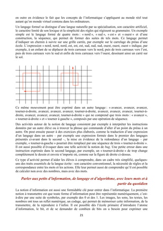 en outre en évidence le fait que les concepts de l’informatique s’appliquent au monde réel tout
autant qu’on monde virtuel contenu dans les ordinateurs.
Un langage formel se distingue d’une langue naturelle par sa spécialisation, son caractère artificiel,
le caractère limité de son lexique et la simplicité des règles qui régissent sa grammaire. Un exemple
simple est le langage formé de quatre mots : « nord », « sud », « est » et « ouest » et d’une
construction, la séquence, qui permet de former des suites de tels mots. Ce langage permet
d’indiquer un chemin à suivre sur une grille carrée, par exemple sur le carrelage du préau d’une
école. L’expression « nord, nord, nord, est, est, est, sud, sud, sud, ouest, ouest, ouest » indique, par
exemple, à un enfant de se déplacer de trois carreaux vers le nord, puis de trois carreaux vers l’est,
puis de trois carreaux vers le sud et enfin de trois carreaux vers l’ouest, dessinant ainsi un carré sur
le sol.

Ce même mouvement peut être exprimé dans un autre langage : « avancer, avancer, avancer,
tourner-à-droite, avancer, avancer, avancer, tourner-à-droite, avancer, avancer, avancer, tourner-àdroite, avancer, avancer, avancer, tourner-à-droite » qui ne comprend que trois mots : « avancer »,
« tourner-à-droite » et « tourner à gauche », composés par une opération de séquence.
Des activités autour de la notion de langage consistent par exemple à interpréter les instructions
données par un autre élève ou à trouver la phrase qui commande d’aller d’un point du préau à un
autre. On peut ensuite passer à des exercices plus élaborés, comme la traduction d’une expression
d’un langage dans un autre – par exemple une expression formée dans le premier des langages
présentés ci-avant dans le second –, la mise en évidence de la redondance d’un langage – par
exemple, « tourner-à-gauche » pourrait être remplacé par une séquence de trois « tourner-à-droite ».
Il est aussi possible d’évoquer dans une telle activité la notion de bug. Une petite erreur dans une
instruction exprimée dans le second langage, par exemple, un « tourner-à-droite » de trop change
complètement le dessin et envoie n’importe où, comme sur la figure de droite ci-dessus.
Ce type d’activité permet d’aider les élèves à comprendre, dans un cadre très simplifié, quelquesuns des traits essentiels de la langue écrite : son caractère conventionnel, la nécessité de règles et la
correspondance entre les mots et les actions. Elle leur permet aussi de comprendre qu’il est possible
de calculer non avec des nombres, mais avec des mots.

Parler aux petits d’information, de langage et d’algorithme, avec leurs mots et à
partir du quotidien
La notion d’information est aussi une formidable clé pour entrer dans l’informatique. La première
notion à transmettre est que toute forme d’information peut être représentée numériquement, c’està-dire par une suite de symboles, par exemple des 0 et des 1. Les images, les sons, les textes, les
nombres ont tous un reflet numérique, un codage, qui permet de mémoriser cette information, de la
transmettre, de la reproduire à l’infini. Il est possible dès l’école primaire d’introduire l’atome
d’information, le bit, et de se demander de combien de bits on a besoin pour exprimer une
 

21 

 