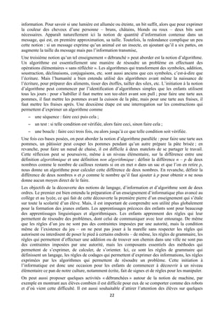 information. Pour savoir si une lumière est allumée ou éteinte, un bit suffit, alors que pour exprimer
la couleur des cheveux d’une personne – bruns, châtains, blonds ou roux – deux bits sont
nécessaires. Apparaît naturellement ici la notion de quantité d’information contenue dans un
message, qui est, en première approximation, sa taille. Toutefois, la redondance complique un peu
cette notion : si un message exprime qu’un animal est un insecte, en ajoutant qu’il a six pattes, on
augmente la taille du message mais pas l’information transmise,
Une troisième notion qu’un tel enseignement « débranché » peut aborder est la notion d’algorithme.
Un algorithme est essentiellement une manière de résoudre un problème en effectuant des
opérations élémentaires « sans réfléchir ». Les algorithmes qui transforment des symboles, addition,
soustraction, déclinaisons, conjugaisons, etc. sont aussi anciens que ces symboles, c’est-à-dire que
l’écriture. Mais l’humanité a bien entendu utilisé des algorithmes avant même la naissance de
l’écriture, pour préparer des aliments, tisser des étoffes, tailler des silex, etc. L’initiation à la notion
d’algorithme peut commencer par l’identification d’algorithmes simples que les enfants utilisent
tous les jours : pour s’habiller il faut mettre son tee-shirt avant son pull ; pour faire une tarte aux
pommes, il faut mettre les pommes avant la cuisson de la pâte, mais pour une tarte aux fraises, il
faut mettre les fraises après. Une deuxième étape est une interrogation sur les constructions qui
permettent d’exprimer un algorithme comme
− une séquence : faire ceci puis cela ;
− un test : si telle condition est vérifiée, alors faire ceci, sinon faire cela ;
− une boucle : faire ceci trois fois, ou alors jusqu’à ce que telle condition soit vérifiée.
Une fois ces bases posées, on peut aborder la notion d’algorithme parallèle : pour faire une tarte aux
pommes, un pâtissier peut couper les pommes pendant qu’un autre prépare la pâte brisée ; en
revanche, pour faire un nœud de chaise, il est difficile à deux matelots de se partager le travail.
Cette réflexion peut se poursuivre, même à un niveau élémentaire, sur la différence entre une
définition algorithmique et une définition non algorithmique : définir la différence n – p de deux
nombres comme le nombre de cailloux restants si on en met n dans un sac et que l’on en retire p,
nous donne un algorithme pour calculer cette différence de deux nombres. En revanche, définir la
différence de deux nombres n et p comme le nombre qu’il faut ajouter à p pour obtenir n ne nous
donne aucun moyen direct de le faire.
Les objectifs de la découverte des notions de langage, d’information et d’algorithme sont de deux
ordres. Le premier est bien entendu la préparation d’un enseignement d’informatique plus avancé au
collège et au lycée, ce qui fait de cette découverte la première pierre d’un enseignement qui s’étale
sur toute la scolarité d’un élève. Mais, il est important de comprendre son utilité plus globalement
pour la formation des jeunes enfants. Les apprentissages précoces des enfants sont pour beaucoup
des apprentissages linguistiques et algorithmiques. Les enfants apprennent des règles qui leur
permettent de résoudre des problèmes, dont celui de communiquer avec leur entourage. De même
que les règles d’un jeu ne sont pas des contraintes imposées par une autorité, mais la condition
même de l’existence du jeu – on ne peut pas jouer à la marelle sans respecter les règles qui
autorisent ou interdisent de poser le pied à certains endroits – de même, les règles de grammaire, les
règles qui permettent d’effectuer une addition ou de trouver son chemin dans une ville ne sont pas
des contraintes imposées par une autorité, mais les composants essentiels des méthodes qui
permettent de s’exprimer, de calculer, de s’orienter. Ici, ce sont les règles de grammaire qui
définissent un langage, les règles de codages qui permettent d’exprimer des informations, les règles
exprimées par les algorithmes qui permettent de résoudre un problème. Cette initiation à
l’informatique est donc une occasion pour les enfants de commencer à découvrir à un niveau
élémentaire ce pan de notre culture, notamment écrite, fait de signes et de règles pour les manipuler.
On peut aussi proposer quelques activités « débranchées » autour de la notion de machine, par
exemple en montrant aux élèves combien il est difficile pour eux de se comporter comme des robots
et d’où vient cette difficulté. Il est aussi souhaitable d’attirer l’attention des élèves sur quelques
 

22 

 