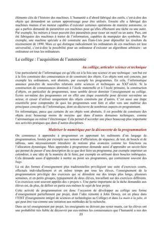 éléments clés de l’histoire des machines. L’humanité a d’abord fabriqué des outils, c’est-à-dire des
objets qui demandent un certain apprentissage pour être utilisés. Ensuite elle a fabriqué des
machines munies d’un moteur capables d’exécuter certaines opérations de manière autonome, ce
qui a parfois demandé de paramétrer ces machines pour qu’elles effectuent une tâche ou une autre.
Par exemple, les métiers à tisser peuvent être paramétrés pour tisser un motif ou un autre. Puis, ont
été fabriquées des machines à traiter de l’information, capables de manipuler des symboles. Par
exemple, une machine spéciale a été construite aux États-Unis pour dépouiller les résultats du
recensement de 1890. Mais ce qui distingue radicalement les ordinateurs de ces machines est leur
universalité, c’est-à-dire la possibilité pour un ordinateur d’exécuter un algorithme arbitraire : un
ordinateur est tous les ordinateurs.

Le collège : l’acquisition de l’autonomie
Au collège, articuler science et technique
Une particularité de l’informatique est qu’elle est à la fois une science et une technique : son but est
à la fois construire des connaissances et de construire des objets. Ces objets sont soit concrets, par
exemple les ordinateurs, soit abstraits, par exemple les programmes. En cela, l’informatique
annonce peut-être de nouvelles relations entre sciences et techniques au XXIe siècle. Si la
construction de connaissances dominait à l’école maternelle et à l’école primaire, la construction
d’objets, en particulier de programmes, nous semble devoir dominer l’enseignement au collège.
Écrire soi-même des programmes est en effet une étape essentielle pour devenir soi-même un
acteur, et cesser d’utiliser uniquement des objets construits par d’autres. C’est aussi une étape
essentielle pour comprendre de quoi les programmes sont faits et aller vers une maîtrise des
principaux concepts de l’informatique, dont on découvre de nombreux aspects en programmant.
En informatique, parce que certains de ses objets sont abstraits, il est possible de construire des
objets avec beaucoup moins de moyens que dans d’autres domaines techniques, comme
l’aéronautique ou même l’électronique. Cela permet d’accorder une place beaucoup plus importante
aux activités pratiques que dans d’autres disciplines.

Maîtriser le numérique par la découverte de la programmation
On commence à apprendre à programmer en apprenant les rudiments d’un langage de
programmation, limités par exemple aux notions d’affectation, de séquence, de test, de boucle et de
tableau, sans nécessairement introduire de notions plus avancées comme les fonctions ou
l’allocation dynamique. Mais apprendre à programmer demande aussi d’apprendre un savoir-faire
qui permet de passer d’une description de ce que doit faire un programme, par exemple imprimer un
calendrier, à une idée de la manière de le faire, par exemple en utilisant deux boucles imbriquées.
Cela demande aussi d’apprendre à mettre au point ses programmes, qui contiennent souvent des
bugs.
Là où des formes d’enseignement plus traditionnelles privilégient une suite d’exercices courts,
effectués individuellement et en même temps par tous les élèves, l’enseignement de la
programmation privilégie des exercices qui se déroulent sur des temps plus longs, plusieurs
semaines, et en petits groupes, typiquement de deux élèves, travaillant sur des exercices différents.
Ces exercices sont souvent appelés des « projets ». Une partie importante de la tâche demandée aux
élèves est, de plus, de définir en partie eux-mêmes le sujet de leur projet.
Cette activité de programmation est donc l’occasion de développer au collège une forme
d’enseignement partiellement par projet, dont l’idée remonte à John Dewey, est en place dans
l’EIST (Enseignement intégré de sciences et technologies au Collège) et dans La main à la pâte, et
qui peut être vue comme une initiation aux méthodes de la recherche.
Dans un tel enseignement par projet, les enseignants ne doivent pas rester muets, car les élèves ont
une probabilité très faible de découvrir par eux-mêmes les connaissances que l’humanité a mis des
23 
 

 