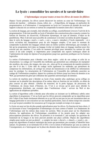 Le lycée : consolider les savoirs et le savoir-faire
L’informatique est pour toutes et tous les élèves de toutes les filières
Depuis l’école primaire, les élèves auront découvert les notions au cœur de l’informatique : les
notions de machine – ordinateur, réseau, robot, etc. –, d’algorithme, de langage, en particulier de
programmation, et d’information. L’enseignement au lycée est l’occasion de prendre du recul par
rapport à chacune de ces notions et surtout de comprendre la manière dont elles s’articulent.
La notion de langage, par exemple, était abordée au collège, essentiellement à travers l’activité de la
programmation. Il devient possible au lycée d’introduire des constructions plus avancées comme les
notions de fonction, de récursivité, d’allocation dynamique, de type de données, d’objet ou de
parallélisme. Mais il devient aussi possible de commencer à inventer soi-même de petits langages –
dans le style du langage « nord », « sud », « est », « ouest » introduit à l’école maternelle – et à
écrire soi-même des interpréteurs pour de tels langages simples. C’est aussi le moment de
comprendre la pluralité des langages utilisés dans un même système informatique, par exemple, le
fait qu’un programme écrit dans un langage évolué est traduit dans en langage machine pour être
exécuté par une machine. C’est enfin un moment privilégié pour introduire les notions de code
source et de code compilé, si importantes pour comprendre des aspects techniques allant de
l’optimisation du temps de réponse d’un programme jusqu’aux questions juridiques sur les licences
logicielles.
La notion d’information peut s’aborder sous deux angles : celui de son codage et celui de sa
structuration. Le codage est l’ensemble des méthodes qui permettent aux ordinateurs de manipuler
des nombres, des textes, des images, des sons, etc., alors qu’ils ne connaissent de manière primitive
que des 0 et des 1. Cette idée de codage inclut également les méthodes qui permettent de
compresser les informations, de corriger les erreurs de transmission et de chiffrer les informations
pour les protéger. La structuration de l’information est l’ensemble des méthodes associées au
codage de l’information complexe, depuis les systèmes de fichiers jusqu’aux bases de données et au
Web, qui permettent de gérer par ordinateur des quantités astronomiques de données.
La notion de machine peut s’aborder au lycée d’une manière plus analytique qu’au collège en
insistant sur la pluralité des descriptions d’un même objet en fonction de son échelle, en allant du
plus concret au plus abstrait : échelles du transistor, de la porte logique, du processeur, de
l’ordinateur, du réseau local, d’Internet, etc. C’est à ce niveau qu’on peut aussi aborder la
programmation distribuée, par exemple dans l’architecture client / serveur du Web et des
applications de téléphones portables.
La notion d’algorithme enfin s’aborde pour elle-même en insistant sur la différence subtile entre
algorithme et programme. C’est au lycée que les élèves peuvent comprendre qu’un algorithme peut
être l’objet d’une étude résolument abstraite en ce qu’elle ne met pas en jeu son incarnation dans un
langage particulier ni son exécution sur une machine particulière, mais en même temps très concrète
en ce qu’on peut considérer les ressources qu’il exige par exemple en temps et en espace.
Le lycée est aussi un lieu de plus grande spécialisation pour les élèves. En fonction de leurs choix, il
est nécessaire d’axer l’enseignement d’informatique sur leurs centres d’intérêt. Les fondements de
l’informatique sont les mêmes dans toutes les sections. Mais on peut jouer sur les illustrations
choisies, les applications de l’informatique considérées et les projets pour les adapter aux
préoccupations premières des élèves. En première et en terminale L, par exemple, les questions de
traitement de la langue et du texte peuvent prendre une place centrale. Depuis des algorithmes
simples pour mettre un mot au pluriel – y compris les mots « cheval », « chacal », « souris », etc. –
jusqu’aux algorithmes d’analyse statistique des textes qui permettent, par exemple, d’identifier leurs
auteurs. En première et en terminale ES et STG c’est la notion d’information qui sera au centre de
l’enseignement, en s’interrogeant sur la place des données dans les sciences humaines et surtout sur
 

25 

 