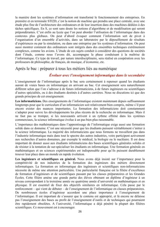 la manière dont les systèmes d’information ont transformé le fonctionnement des entreprises. En
première et en terminale STI2D, c’est la notion de machine qui prendra une place centrale, avec une
étude plus fine de l’architecture des ordinateurs et de leur insertion dans des machines dédiées à des
tâches spécifiques. En S, ce sont sans doute les notions d’algorithme et de modélisation qui seront
prépondérantes. C’est enfin au lycée que l’on peut aborder l’utilisation de l’informatique dans des
contextes plus globaux. On peut d’abord évoquer comment l’information sert de pivot à
l’organisation d’un ensemble d’activités, dans un laboratoire par le dépouillement de résultats
d’expériences ou par la simulation, ou dans une entreprise par les systèmes d’information. On peut
aussi montrer comment des ordinateurs sont intégrés dans des ensembles techniques extrêmement
complexes, comme les avions. L’étude de ces sujets conduit à considérer des questions de sociétés
dont l’étude, comme nous l’avons dit, accompagne la phase conduisant à la maîtrise de
l’informatique. Ce type de travail, par nature interdisciplinaire, sera réalisé en coopération avec les
professeurs de philosophie, de français, de musique, d’économie, etc.

Après le bac : préparer à tous les métiers liés au numérique
Évoluer avec l’enseignement informatique dans le secondaire
L’enseignement de l’informatique après le bac sera certainement à repenser quand les étudiants
auront de vraies bases en informatique en arrivant au bac. Cet enseignement sera naturellement
différent selon que l’on s’adresse à de futurs informaticiens, à de futurs ingénieurs ou scientifiques
d’autres spécialités, ou à des étudiants destinés à d’autres carrières. Nous ne discutions ici que des
grands principes de cet enseignement.
Les informaticiens. Des enseignements de l’informatique existent maintenant depuis suffisamment
longtemps pour que le curriculum d’un informaticien soit relativement bien compris, même s’il peut
encore exister des nuances importantes. La formation des informaticiens doit constamment
s’adapter pour suivre les développements les plus récents de la recherche en informatique. Mais il
ne faut pas se tromper, si les nouveautés arrivent à un rythme effréné dans les systèmes
commerciaux, la science informatique évolue à un pas bien plus raisonnable.
L’importance des mathématiques dans l’apprentissage de l’informatique exige aussi une formation
solide dans ce domaine. C’est une nécessité pour que les étudiants puissent véritablement s’initier à
la science informatique. La majorité des informaticiens que nous formons ne travaillent pas dans
l’industrie informatique mais dans tout le spectre des autres industries, voire participent activement
aux recherches d’autres domaines, par exemple le médical, la biologie ou le nucléaire. Il est donc
important de donner aussi aux étudiants informaticiens des bases scientifiques générales solides et
de résister à la tentation de sur-spécialiser les étudiants en informatique. Une formation générale en
mathématiques et en sciences expérimentales est indispensable pour qu’ils puissent durablement
trouver leur place dans un monde en rapide évolution.
Les ingénieurs et scientifiques en général. Nous avons déjà insisté sur l’importance pour la
compétitivité de nos industries de la formation des ingénieurs des métiers directement
informatiques. La formation en informatique des ingénieurs et scientifiques non-informaticiens
nécessite de même une attention particulière. Une particularité française est la filière d’excellence
de formation d’ingénieurs et de scientifiques passant par les classes préparatoires et les Grandes
Écoles. Cette filière amène une grande partie des élèves obtenant un diplôme d’ingénieur à un
niveau correspondant à la troisième année ou quatrième année d’université en mathématiques et en
physique. Il est essentiel de fixer des objectifs similaires en informatique. Cela passe par le
renforcement – qui vient de débuter – de l’enseignement de l’informatique en classes préparatoires.
De nombreuses écoles d’ingénieur accordent une place importance à l’enseignement de
l’informatique. Il est important de s’assurer que le contenu est approprié, et là encore ne délaisse
pas l’enseignement des bases au profit de l’enseignement d’outils et de techniques qui pourraient
être rapidement obsolètes. A l’université, l’informatique a déjà pénétré la plupart des filières
scientifiques. Ce mouvement est à encourager.
26 
 

 