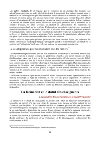 Les autres étudiants. Il est logique que la formation en informatique des étudiants non
scientifiques comprenne un volet généraliste destiné à approfondir leur culture générale dans ce
domaine et un volet dépendant plus spécifiquement de leur formation et du métier vers lequel ils se
destinent. On notera que de plus en plus d’universités américaines, par exemple Princeton, offrent
un cours d’introduction à l’informatique qui est suivi par une très grosse majorité de leurs étudiants.
Un étudiant en cinéma pourra suivre ensuite des cours plus spécialisés sur le traitement ou la
synthèse d’images, les effets spéciaux, un étudiant en administration des entreprises, un
enseignement approfondi sur les systèmes d’informations, un étudiant en architecture, un cours de
géométrie calculatoire, etc. On touche encore ici à la nécessité d’une approche globale du problème
de l’enseignement. Dans la mesure où l’informatique aura été l’objet d’un enseignement véritable
au lycée, ces étudiants pourront se contenter s’ils le souhaitent de spécialisations adaptées à leur
discipline. Mais nous sommes encore bien loin d’une telle situation.
Dans ce cadre le risque principal nous paraît être que dans certaines filières, par ignorance des
tenants véritables du sujet et par manque d’enseignants qualifiés en informatique, les formations se
centrent sur l’utilisation d’outils sans réflexion sérieuse sur les concepts sous-jacents.

Le développement professionnel dans tous les métiers17
Le développement professionnel joue un rôle essentiel en informatique d’un double point de vue.
D’abord il servira à amener à niveau les générations d’actifs à qui auront manqué des bases
d’informatique ; pour eux, il sera en fait une formation initiale à l’informatique en mode différé.
Ensuite, il permettra à tous de se tenir au courant des évolutions du domaine dans un monde où
nous sommes sans cesse confrontés à l’arrivée de nouveaux outils et concepts. Dans ce domaine, les
contenus de formation sont généralement très contextualisés en fonction des compétences
professionnelles visées. Sur un plan général, il importe de bien prendre conscience du fait que la
formation à des concepts, et non à des outils spécifiques, est souvent un garant de la durabilité des
actions menées.
L’utilisation de cours en ligne ouverts et massifs permet de mettre en œuvre, à grande échelle et de
manière mutualisée, ce type de formation, en lien avec les grands organismes de formation
permanente. L’éducation populaire aux sciences informatiques passe aussi par le partage de
contenus en ligne, en lien avec les acteurs de la culture scientifique et technique. De tels contenus
peuvent servir de ressources aux initiatives locales de diffusion scientifique, comme cela se passe
déjà parfois.

La formation et le statut des enseignants
La formation des enseignants est la première priorité
La formation et le statut des enseignants en général sont l’objet de beaucoup d’interrogations
auxquelles ce rapport n’a pas pour objet de répondre seul, puisque qu’elles mettent en jeu
l’ensemble des disciplines. Il est cependant possible de proposer quelques principes garantissant
que l’informatique soit enseignée à tous les niveaux par des enseignants bien formés, comme c’est
le cas pour les autres disciplines, Le premier de ces principes est qu’il n’y a aucune raison autre
qu’historique de traiter l’informatique d’une manière différente des autres disciplines.
A chacun des niveaux, il conviendra de traiter de façon différente la formation initiale en ESPE
(Ecole supérieure du professorat et de l’éducation) et le développement professionnel des
enseignants en activité.
                                                       
 
17

 

Extension de l’ancienne terminologie « formation continue ».

27 

 