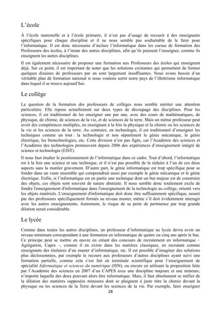 L’école
À l’école maternelle et à l’école primaire, il n’est pas d’usage de recourir à des enseignants
spécifiques pour chaque discipline et il ne nous semble pas souhaitable de le faire pour
l’informatique. Il est donc nécessaire d’inclure l’informatique dans les cursus de formation des
Professeurs des écoles, à l’instar des autres disciplines, afin qu’ils puissent l’enseigner, comme ils
enseignent les autres disciplines.
Il est également nécessaire de proposer une formation aux Professeurs des écoles qui enseignent
déjà. Sur ce point, il est important de noter que les solutions existantes qui permettent de former
quelques dizaines de professeurs par an sont largement insuffisantes. Nous avons besoin d’un
véritable plan de formation national si nous voulons sortir notre pays de l’illettrisme informatique
dans lequel il se trouve aujourd’hui.

Le collège
La question de la formation des professeurs de collèges nous semble mériter une attention
particulière. Elle repose actuellement sur deux types de découpage des disciplines. Pour les
sciences, il est traditionnel de les enseigner une par une, avec des cours de mathématiques, de
physique, de chimie, de sciences de la vie, et de sciences de la terre. Mais un même professeur peut
avoir des compétences multiples, en enseignant à la fois la physique et la chimie ou les sciences de
la vie et les sciences de la terre. Au contraire, en technologie, il est traditionnel d’enseigner les
techniques comme un tout : la technologie et non séparément le génie mécanique, le génie
électrique, les biotechnologies, etc. Cette division n’est pas figée, car l’Académie des sciences et
l’Académie des technologies promeuvent depuis 2006 des expériences d’enseignement intégré de
science et technologie (EIST).
Il nous faut étudier le positionnement de l’informatique dans ce cadre. Tout d’abord, l’informatique
est à la fois une science et une technique, et il n’est pas possible de la réduire à l’un de ces deux
aspects sans la mutiler gravement. D’autre part, le génie informatique est trop spécifique pour se
fondre dans un vaste ensemble qui comprendrait aussi par exemple le génie mécanique et le génie
électrique. Enfin, si l’informatique est en partie une technique dont un but majeur est de construire
des objets, ces objets sont souvent de nature abstraite. Il nous semble donc totalement exclu de
fondre l'enseignement d'informatique dans l'enseignement de la technologie au collège, orienté vers
les objets matériels. L'enseignement d'informatique doit donc être suffisamment spécifique, assuré
par des professeurs spécifiquement formés au niveau master, même s’il doit évidemment interagir
avec les autres enseignements. Autrement, le risque de sa perte de pertinence par trop grande
dilution serait considérable.

Le lycée
Comme dans toutes les autres disciplines, un professeur d’informatique au lycée devra avoir un
niveau minimum correspondant à une formation en informatique de quatre ou cinq ans après le bac.
Ce principe peut se mettre en œuvre en créant des concours de recrutement en informatique –
Agrégation, Capes –, comme il en existe dans les matières classiques, en recrutant comme
enseignants des titulaires d’un master d’informatique, etc. Il est possible d’imaginer des solutions
plus décloisonnées, par exemple le recours aux professeurs d’autres disciplines ayant suivi une
formation partielle, comme cela s’est fait en terminale scientifique pour l’enseignement de
spécialité Informatique et sciences du numérique (ISN), ou encore en utilisant la proposition faite
par l’Académie des sciences en 2007 d’un CAPES avec une discipline majeure et une mineure,
n’importe laquelle des deux pouvant alors être informatique. Mais, il faut absolument se méfier de
la dilution des matières supposées mineures dont se plaignent à juste titre la chimie devant la
physique ou les sciences de la Terre devant les sciences de la vie. Par exemple, faire enseigner
28 
 

 