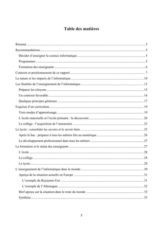 Table des matières
 
 
Résumé................................................................................................................................................. 3
Recommandations................................................................................................................................ 5
Décider d’enseigner la science informatique................................................................................... 5
Programmes ..................................................................................................................................... 5
Formation des enseignants............................................................................................................... 6
Contexte et positionnement de ce rapport............................................................................................ 7
La nature et les impacts de l’informatique......................................................................................... 10
Les finalités de l’enseignement de l’informatique............................................................................. 13
Préparer les citoyens ...................................................................................................................... 15
Un contexte favorable .................................................................................................................... 16
Quelques principes généraux ......................................................................................................... 17
Esquisse d’un curriculum................................................................................................................... 19
Trois modes d’apprentissage.......................................................................................................... 19
L’école maternelle et l’école primaire : la découverte................................................................... 20
Le collège : l’acquisition de l’autonomie ...................................................................................... 23
Le lycée : consolider les savoirs et le savoir-faire ............................................................................. 25
Après le bac : préparer à tous les métiers liés au numérique ......................................................... 26
Le développement professionnel dans tous les métiers ................................................................. 27
La formation et le statut des enseignants ........................................................................................... 27
L’école ........................................................................................................................................... 28
Le collège....................................................................................................................................... 28
Le lycée.......................................................................................................................................... 28
L’enseignement de l’informatique dans le monde............................................................................. 30
Aperçu de la situation actuelle en Europe ..................................................................................... 31
L’exemple du Royaume-Uni ..................................................................................................... 31
L’exemple de l’Allemagne ........................................................................................................ 32
Bref aperçu sur la situation dans le reste du monde ...................................................................... 33
Synthèse ......................................................................................................................................... 33
 

 

2 

 