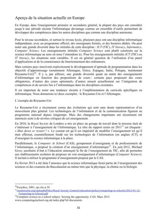 Aperçu de la situation actuelle en Europe
En Europe, dans l'enseignement primaire et secondaire général, la plupart des pays ont considéré
jusqu’à une période récente l'informatique davantage comme un ensemble d’outils permettant de
développer des compétences dans les autres disciplines que comme une discipline autonome.
Pour le niveau secondaire, et surtout le niveau lycée, plusieurs pays ont une discipline informatique
indépendante, avec un programme officiel, des enseignants formés, et des horaires dédiés. On peut
noter une grande diversité dans les intitulés de cette discipline : ICT (TIC), IT literacy, Informatics,
Computer Science. Les enseignements intitulés Computer Science sont plutôt construits sur la
science informatique au sens où nous l’entendons ici. Pour les enseignements intitulés ICT (TIC) ou
IT literacy, les situations sont variables. Il est en général question de l’utilisation d’un panel
d’applications et de la connaissance du fonctionnement des ordinateurs.
Mais certains pays inscrivent explicitement le développement d’aptitude de programmation dans les
objectifs d’apprentissage (notamment Allemagne, Grèce, Espagne, Italie, Pologne, maintenant
Royaume-Uni)20. Il y a, par ailleurs, une grande diversité quant au statut des enseignements
d’informatique en fonction des propositions de cours : certains pays proposent des cours
obligatoires, d’autres des cours optionnels, d’autres misent actuellement sur l’intégration de
compétences et de savoirs liés à l’informatique dans les disciplines existantes.
Il est important de noter une tendance récente à l’implémentation de curricula spécifiques en
informatique. Nous donnerons ici deux exemples : le Royaume-Uni et l’Allemagne.
L’exemple du Royaume-Uni
Le Royaume-Uni a récemment connu des évolutions qui sont sans doute représentatives d’un
mouvement plus général. Les technologies de l’information et de la communication figurent au
programme national depuis longtemps. Mais des changements importants ont récemment été
annoncés suite à de sévères critiques de cet enseignement.
En 2010, la Royal Society de Londres a mis en place un groupe de travail dont la mission était de
s’intéresser à l’enseignement de l’Informatique. Le titre du rapport remis en 201121 est éloquent :
« Shut down or restart ? ». Le constat est qu’il est impératif de modifier l’enseignement tel qu’il
était effectué, essentiellement fondé sur les technologies de l’information (en anglais ICT), et
d’enseigner la science informatique à la place.
Parallèlement, le Computer At School (CAS), groupement d’enseignants et de professionnels de
l’informatique, a proposé la création d’un enseignement d’informatique22. En juin 2012, Michael
Gove, secrétaire d’état à l’éducation annonçait la fin de l’enseignement de TIC, afin de permettre
aux établissements scolaires de proposer un vrai enseignement d’informatique (Computer Science).
Il incitait à utiliser le programme d’enseignement proposé par le CAS.
En février 2013 a été faite l’annonce que la science informatique ferait partie de l’enseignement des
sciences et des examens du Baccalauréat au même titre que la physique, la chimie ou la biologie.

                                                       
 
20
21

Eurydice, 2001, op cite p 39.

royalsociety.org/uploadedFiles/Royal_Society_Content/education/policy/computing‐in‐schools/2012‐01‐12‐
Computing‐in‐Schools.pdf 

22

Computer science as a school subject. Seizing the opportunity. CAS. Mars 2012
www.computingatschool.org.uk/index.php?id=documents

 

31 

 