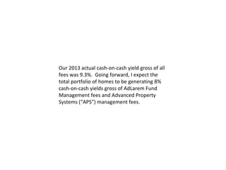 Our 2013 actual cash-on-cash yield gross of all
fees was 9.3%. Going forward, I expect the
total portfolio of homes to be generating 8%
cash-on-cash yields gross of AdLarem Fund
Management fees and Advanced Property
Systems (“APS”) management fees.

 