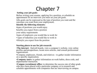 Chapter 7 
Setting your job goals: 
Before writing your resume, applying for a position, or schedule an 
appointment for an interview you must set your job goals. 
Jobs goals can be expressed as the type of position you want and the 
outcomes you want from your employment. 
Identify the following elements: 
•types of positions you would enjoy 
benefits you expect from a position 
your salary requirements 
•types of employers you would like to work for 
• types of industries you would like to work in 
•lifestyle you expect from the position 
Starting places to use for job research: 
•The internet: find job boards, view a company’s website, view online 
profiles and prospectuses, locate news articles, and consult professional 
organizations. 
•Company employees, friends, and relatives - to gather insider information 
on a specific organization. 
•Company tours: to gather information on work habits, dress code, and 
departmental interaction. 
•Campus recruitment office: to determine the success rate of other grads 
who have been placed with a particular company or to research and 
schedule appointments with companies that are interviewing on campus. 
 