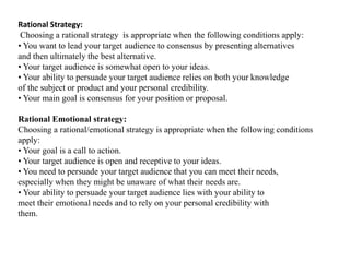Rational Strategy: 
Choosing a rational strategy is appropriate when the following conditions apply: 
• You want to lead your target audience to consensus by presenting alternatives 
and then ultimately the best alternative. 
• Your target audience is somewhat open to your ideas. 
• Your ability to persuade your target audience relies on both your knowledge 
of the subject or product and your personal credibility. 
• Your main goal is consensus for your position or proposal. 
Rational Emotional strategy: 
Choosing a rational/emotional strategy is appropriate when the following conditions 
apply: 
• Your goal is a call to action. 
• Your target audience is open and receptive to your ideas. 
• You need to persuade your target audience that you can meet their needs, 
especially when they might be unaware of what their needs are. 
• Your ability to persuade your target audience lies with your ability to 
meet their emotional needs and to rely on your personal credibility with 
them. 
