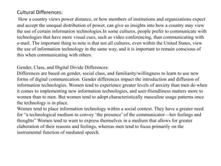 Cultural Differences: 
How a country views power distance, or how members of institutions and organizations expect 
and accept the unequal distribution of power, can give us insights into how a country may view 
the use of certain information technologies.In some cultures, people prefer to communicate with 
technologies that have more visual cues, such as video conferencing, than communicating with 
e-mail. The important thing to note is that not all cultures, even within the United States, view 
the use of information technology in the same way, and it is important to remain conscious of 
this when communicating with others. 
Gender, Class, and Digital Divide Differences: 
Differences are based on gender, social class, and familiarity/willingness to learn to use new 
forms of digital communication. Gender differences impact the introduction and diffusion of 
information technologies. Women tend to experience greater levels of anxiety than men do when 
it comes to implementing new information technologies, and user-friendliness matters more to 
women than to men. But women tend to adopt characteristically masculine usage patterns once 
the technology is in place. 
Women tend to place information technology within a social context. They have a greater need 
for “a technological medium to convey ‘the presence’ of the communicator—her feelings and 
thoughts” Women tend to want to express themselves in a medium that allows for greater 
elaboration of their reasons and feelings, whereas men tend to focus primarily on the 
instrumental function of mediated speech. 
 