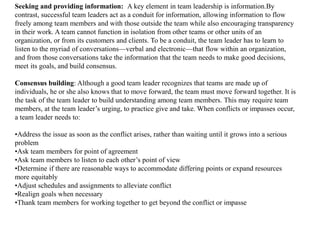 Seeking and providing information: A key element in team leadership is information.By 
contrast, successful team leaders act as a conduit for information, allowing information to flow 
freely among team members and with those outside the team while also encouraging transparency 
in their work. A team cannot function in isolation from other teams or other units of an 
organization, or from its customers and clients. To be a conduit, the team leader has to learn to 
listen to the myriad of conversations—verbal and electronic—that flow within an organization, 
and from those conversations take the information that the team needs to make good decisions, 
meet its goals, and build consensus. 
Consensus building: Although a good team leader recognizes that teams are made up of 
individuals, he or she also knows that to move forward, the team must move forward together. It is 
the task of the team leader to build understanding among team members. This may require team 
members, at the team leader’s urging, to practice give and take. When conflicts or impasses occur, 
a team leader needs to: 
•Address the issue as soon as the conflict arises, rather than waiting until it grows into a serious 
problem 
•Ask team members for point of agreement 
•Ask team members to listen to each other’s point of view 
•Determine if there are reasonable ways to accommodate differing points or expand resources 
more equitably 
•Adjust schedules and assignments to alleviate conflict 
•Realign goals when necessary 
•Thank team members for working together to get beyond the conflict or impasse 
 