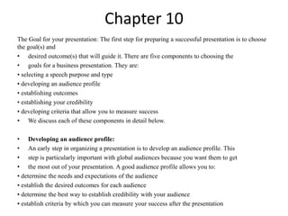 Chapter 10 
The Goal for your presentation: The first step for preparing a successful presentation is to choose 
the goal(s) and 
• desired outcome(s) that will guide it. There are five components to choosing the 
• goals for a business presentation. They are: 
• selecting a speech purpose and type 
• developing an audience profile 
• establishing outcomes 
• establishing your credibility 
• developing criteria that allow you to measure success 
• We discuss each of these components in detail below. 
• Developing an audience profile: 
• An early step in organizing a presentation is to develop an audience profile. This 
• step is particularly important with global audiences because you want them to get 
• the most out of your presentation. A good audience profile allows you to: 
• determine the needs and expectations of the audience 
• establish the desired outcomes for each audience 
• determine the best way to establish credibility with your audience 
• establish criteria by which you can measure your success after the presentation 
 
