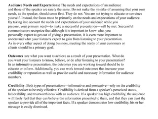 Audience Needs and Expectations: The needs and expectations of an audience 
and those of the speaker are rarely the same. Do not make the mistake of assuming that your own 
needs, as the speaker, should come first. They do not. You are not trying to educate or convince 
yourself. Instead, the focus must be primarily on the needs and expectations of your audience. 
By taking into account the needs and expectations of your audience while you 
prepare, your primary need—to make a successful presentation—will be met. Successful 
communicators recognize that although it is important to know what you 
personally expect to get out of giving a presentation, it is even more important to 
understand what your listeners expect to gain from listening to your presentation. 
As in every other aspect of doing business, meeting the needs of your customers or 
clients should be a primary goal. 
Outcomes :are what you want to achieve as a result of your presentation. What do 
you want your listeners to know, believe, or do after listening to your presentation? 
In an informative presentation, the outcomes you are working toward should be to 
educate or inform. Additionally, you can work toward outcomes that increase your 
credibility or reputation as well as provide useful and necessary information for audience 
members. 
Credibility: Both types of presentations—informative and persuasive—rely on the credibility 
of the speaker to be truly effective. Credibility is derived from a speaker’s perceived status, 
believability, and trustworthiness with an audience. If a speaker has high credibility, the audience 
will likely feel that they can believe the information presented to them, and that they can trust the 
speaker to provide all of the important facts. If a speaker demonstrates low credibility, his or her 
message is easily dismissed. 
 