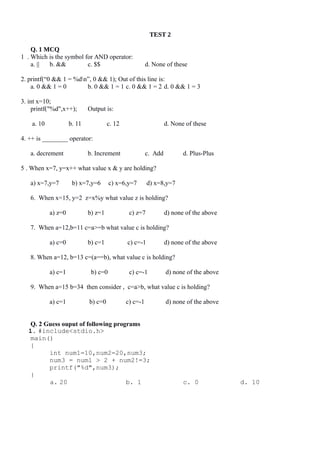 TEST 2
Q. 1 MCQ
1 . Which is the symbol for AND operator:
a. || b. && c. $$ d. None of these
2. printf(“0 && 1 = %dn”, 0 && 1); Out of this line is:
a. 0 && 1 = 0 b. 0 && 1 = 1 c. 0 && 1 = 2 d. 0 && 1 = 3
3. int x=10;
printf("%d",x++); Output is:
a. 10 b. 11 c. 12 d. None of these
4. ++ is ________ operator:
a. decrement b. Increment c. Add d. Plus-Plus
5 . When x=7, y=x++ what value x & y are holding?
a) x=7,y=7 b) x=7,y=6 c) x=6,y=7 d) x=8,y=7
6. When x=15, y=2 z=x%y what value z is holding?
a) z=0 b) z=1 c) z=7 d) none of the above
7. When a=12,b=11 c=a>=b what value c is holding?
a) c=0 b) c=1 c) c=-1 d) none of the above
8. When a=12, b=13 c=(a==b), what value c is holding?
a) c=1 b) c=0 c) c=-1 d) none of the above
9. When a=15 b=34 then consider , c=a>b, what value c is holding?
a) c=1 b) c=0 c) c=-1 d) none of the above
Q. 2 Guess ouput of following programs
1. #include<stdio.h>
main()
{
int num1=10,num2=20,num3;
num3 = num1 > 2 + num2!=3;
printf("%d",num3);
}
a. 20 b. 1 c. 0 d. 10
 