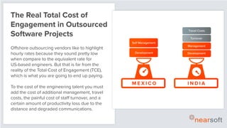 The Real Total Cost of
Engagement in Outsourced
Software Projects
Offshore outsourcing vendors like to highlight
hourly rates because they sound pretty low
when compare to the equivalent rate for
US-based engineers. But that is far from the
reality of the Total Cost of Engagement (TCE),
which is what you are going to end up paying.
To the cost of the engineering talent you must
add the cost of additional management, travel
costs, the painful cost of staff turnover, and a
certain amount of productivity loss due to the
distance and degraded communications.
M E X I C O I N D I A
Development Development
Self Management
Management
Turnover
Travel Costs
 