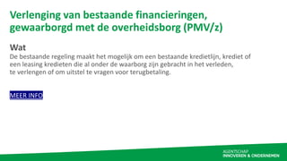 Verlenging van bestaande financieringen,
gewaarborgd met de overheidsborg (PMV/z)
Wat
De bestaande regeling maakt het moge...