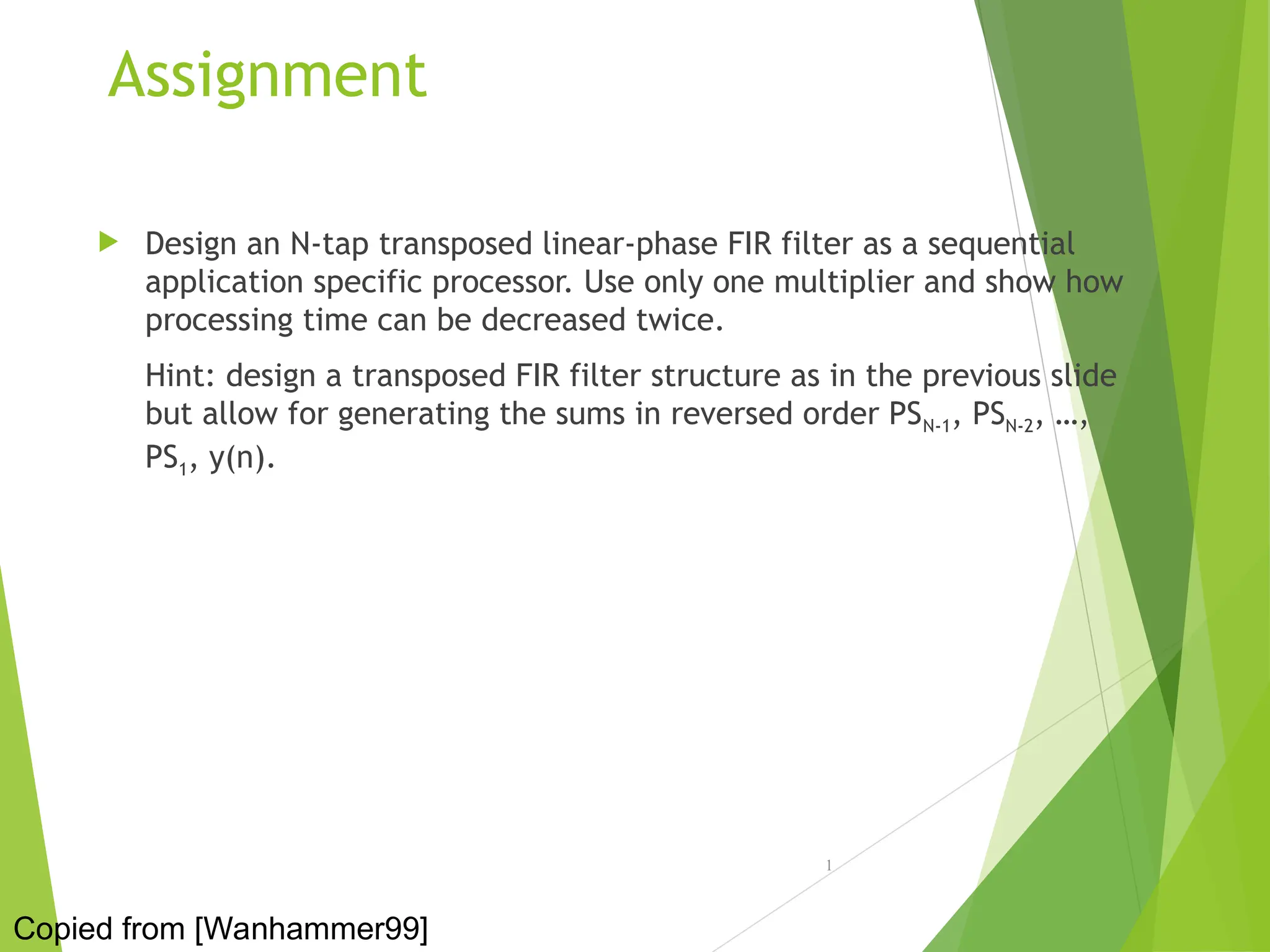 Assignment
 Design an N-tap transposed linear-phase FIR filter as a sequential
application specific processor. Use only one multiplier and show how
processing time can be decreased twice.
Hint: design a transposed FIR filter structure as in the previous slide
but allow for generating the sums in reversed order PSN-1, PSN-2, …,
PS1, y(n).
1
Copied from [Wanhammer99]
 