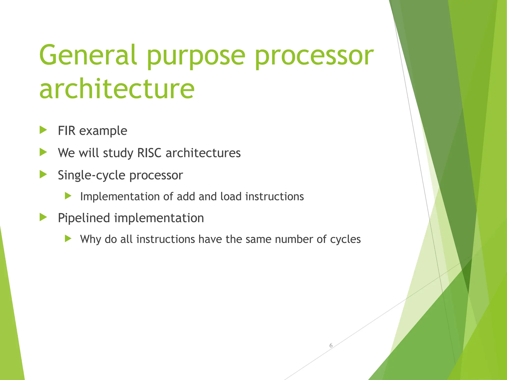 General purpose processor
architecture
 FIR example
 We will study RISC architectures
 Single-cycle processor
 Implementation of add and load instructions
 Pipelined implementation
 Why do all instructions have the same number of cycles
6
 