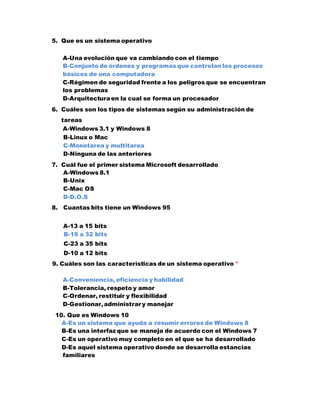 5. Que es un sistema operativo
A-Una evolución que va cambiando con el tiempo
B-Conjunto de órdenes y programas que controlan los procesos
básicos de una computadora
C-Régimen de seguridad frente a los peligros que se encuentran
los problemas
D-Arquitecturaen la cual se forma un procesador
6. Cuáles son los tipos de sistemas según su administración de
tareas
A-Windows 3.1 y Windows 8
B-Linux o Mac
C-Monotarea y multitarea
D-Ninguna de las anteriores
7. Cuál fue el primer sistema Microsoft desarrollado
A-Windows 8.1
B-Unix
C-Mac OS
D-D.O.S
8. Cuantas bits tiene un Windows 95
A-13 a 15 bits
B-16 a 32 bits
C-23 a 35 bits
D-10 a 12 bits
9. Cuáles son las características de un sistema operativo *
A-Conveniencia, eficiencia y habilidad
B-Tolerancia, respeto y amor
C-Ordenar, restituir y flexibilidad
D-Gestionar,administrar y manejar
10. Que es Windows 10
A-Es un sistema que ayuda a resumir errores de Windows 8
B-Es una interfaz que se maneja de acuerdo con el Windows 7
C-Es un operativo muy completo en el que se ha desarrollado
D-Es aquel sistema operativo donde se desarrolla estancias
familiares
 