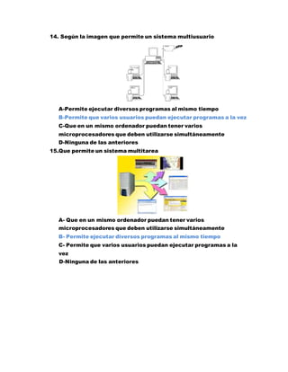 14. Según la imagen que permite un sistema multiusuario
A-Permite ejecutar diversos programas al mismo tiempo
B-Permite que varios usuarios puedan ejecutar programas a la vez
C-Que en un mismo ordenador puedan tener varios
microprocesadores que deben utilizarse simultáneamente
D-Ninguna de las anteriores
15.Que permite un sistema multitarea
A- Que en un mismo ordenador puedan tener varios
microprocesadores que deben utilizarse simultáneamente
B- Permite ejecutar diversos programas al mismo tiempo
C- Permite que varios usuarios puedan ejecutar programas a la
vez
D-Ninguna de las anteriores
 