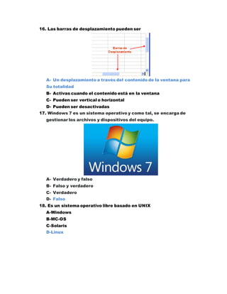 16. Las barras de desplazamiento pueden ser
A- Un desplazamiento a través del contenido de la ventana para
Su totalidad
B- Activas cuando el contenido está en la ventana
C- Pueden ser vertical o horizontal
D- Pueden ser desactivadas
17. Windows 7 es un sistema operativo y como tal, se encarga de
gestionar los archivos y dispositivos del equipo.
A- Verdadero y falso
B- Falso y verdadero
C- Verdadero
D- Falso
18. Es un sistema operativo libre basado en UNIX
A-Windows
B-MC-OS
C-Solaris
D-Linux
 