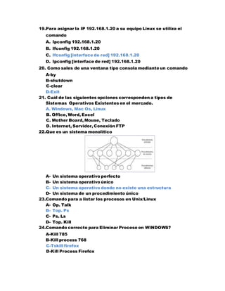 19.Para asignar la IP 192.168.1.20 a su equipo Linux se utiliza el
comando
A. Ipconfig 192.168.1.20
B. Ifconfig 192.168.1.20
C. Ifconfig [interface de red] 192.168.1.20
D. Ipconfig [interface de red] 192.168.1.20
20. Como sales de una ventana tipo consola mediante un comando
A-by
B-shutdown
C-clear
D-Exit
21. Cuál de las siguientes opciones corresponden a tipos de
Sistemas Operativos Existentes en el mercado.
A. Windows, Mac Os, Linux
B. Office, Word, Excel
C. Mother Board, Mouse, Teclado
D. Internet, Servidor, Conexión FTP
22.Que es un sistema monolítico
A- Un sistema operativo perfecto
B- Un sistema operativo único
C- Un sistema operativo donde no existe una estructura
D- Un sistema de un procedimiento único
23.Comando para a listar los procesos en Unix/Linux
A- Op. Talk
B- Top. Ps
C- Ps. Ls
D- Top. Kill
24.Comando correcto para Eliminar Proceso en WINDOWS?
A-Kill 785
B-Kill process 768
C-Tskill firefox
D-Kill Process Firefox
 