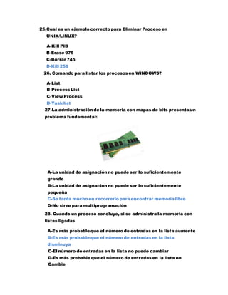 25.Cual es un ejemplo correcto para Eliminar Proceso en
UNIX/LINUX?
A-Kill PID
B-Erase 975
C-Borrar 745
D-Kill 258
26. Comando para listar los procesos en WINDOWS?
A-List
B-Process List
C-View Process
D-Task list
27.La administración de la memoria con mapas de bits presenta un
problema fundamental:
A-La unidad de asignación no puede ser lo suficientemente
grande
B-La unidad de asignación no puede ser lo suficientemente
pequeña
C-Se tarda mucho en recorrerlo para encontrar memoria libre
D-No sirve para multiprogramación
28. Cuando un proceso concluye, si se administra la memoria con
listas ligadas
A-Es más probable que el número de entradas en la lista aumente
B-Es más probable que el número de entradas en la lista
disminuya
C-El número de entradas en la lista no puede cambiar
D-Es más probable que el número de entradas en la lista no
Cambie
 