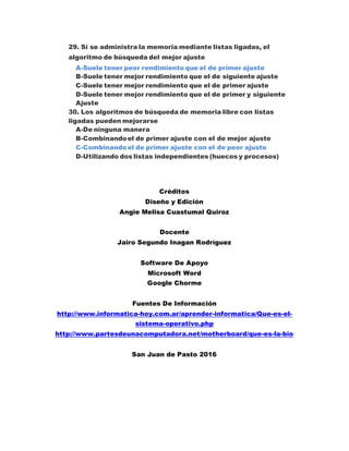 29. Si se administra la memoria mediante listas ligadas, el
algoritmo de búsqueda del mejor ajuste
A-Suele tener peor rendimiento que el de primer ajuste
B-Suele tener mejor rendimiento que el de siguiente ajuste
C-Suele tener mejor rendimiento que el de primer ajuste
D-Suele tener mejor rendimiento que el de primer y siguiente
Ajuste
30. Los algoritmos de búsqueda de memoria libre con listas
ligadas pueden mejorarse
A-De ninguna manera
B-Combinandoel de primer ajuste con el de mejor ajuste
C-Combinandoel de primer ajuste con el de peor ajuste
D-Utilizando dos listas independientes (huecos y procesos)
Créditos
Diseño y Edición
Angie Melisa Cuastumal Quiroz
Docente
Jairo Segundo Inagan Rodríguez
Software De Apoyo
Microsoft Word
Google Chorme
Fuentes De Información
http://www.informatica-hoy.com.ar/aprender-informatica/Que-es-el-
sistema-operativo.php
http://www.partesdeunacomputadora.net/motherboard/que-es-la-bio
San Juan de Pasto 2016
 