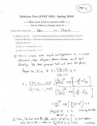 Midterm Two (STAT 5432 - Spring 2010)

                * * * Show your work to receive credit * * *
                         Due by 7:00pm on Tuesday April 13—

(Please Print Name) Last                                 First

  1. (30%) Let Xi, Xi, • • • , .Xie be iid random sample from a normal distribution JV(0, <r 2 ).
     Find the UMP size a = 0.05 test for the following hypotheses and give explicit rejection
     region for each test.
      (a) HQ : a = 4 versus HI : a = 1.

      (b) H0 : a < 1 versus #1 : a > 1.

   a.)
    .
                                                                    U***.




                                                                 1(5, '/



                                                                       ;                a
 
