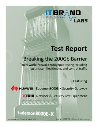 Test Report
Breaking the 200Gb Barrier
Real world firewall throughput testing including
legitimate, illegitimate, and control traffic

Featuring
Eudemon8000E-X Security Gateway
Network & Security Test Equipment

Document # TEST2012001 v8, March, 2012

Copyright 2012© IT Brand Pulse. All rights reserved.

 