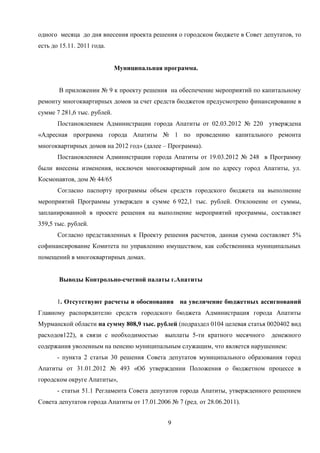 одного месяца до дня внесения проекта решения о городском бюджете в Совет депутатов, то
есть до 15.11. 2011 года.


                             Муниципальная программа.


       В приложении № 9 к проекту решения на обеспечение мероприятий по капитальному
ремонту многоквартирных домов за счет средств бюджетов предусмотрено финансирование в
сумме 7 281,6 тыс. рублей.
       Постановлением Администрации города Апатиты от 02.03.2012 № 220 утверждена
«Адресная программа города Апатиты № 1 по проведению капитального ремонта
многоквартирных домов на 2012 год» (далее – Программа).
       Постановлением Администрации города Апатиты от 19.03.2012 № 248 в Программу
были внесены изменения, исключен многоквартирный дом по адресу город Апатиты, ул.
Космонавтов, дом № 44/65
       Согласно паспорту программы объем средств городского бюджета на выполнение
мероприятий Программы утвержден в сумме 6 922,1 тыс. рублей. Отклонение от суммы,
запланированной в проекте решения на выполнение мероприятий программы, составляет
359,5 тыс. рублей.
       Согласно представленных к Проекту решения расчетов, данная сумма составляет 5%
софинансирование Комитета по управлению имуществом, как собственника муниципальных
помещений в многоквартирных домах.


       Выводы Контрольно-счетной палаты г.Апатиты


       1. Отсутствуют расчеты и обоснования на увеличение бюджетных ассигнований
Главному распорядителю средств городского бюджета Администрация города Апатиты
Мурманской области на сумму 808,9 тыс. рублей (подраздел 0104 целевая статья 0020402 вид
расходов122), в связи с необходимостью      выплаты 5-ти кратного месячного   денежного
содержания уволенным на пенсию муниципальным служащим, что является нарушением:
       - пункта 2 статьи 30 решения Совета депутатов муниципального образования город
Апатиты от 31.01.2012 № 493 «Об утверждении Положения о бюджетном процессе в
городском округе Апатиты»,
       - статьи 51.1 Регламента Совета депутатов города Апатиты, утвержденного решением
Совета депутатов города Апатиты от 17.01.2006 № 7 (ред. от 28.06.2011).


                                             9
 